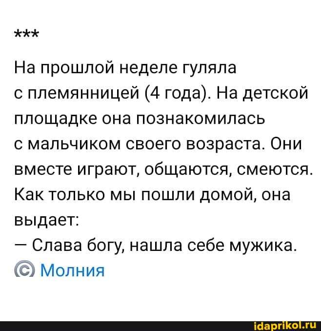 На прошлой неделе гуляла
с племянницей (4 года). На детской площадке она познакомилась
с мальчиком своего возраста. Они вместе играют, общаются, смеются.
Как только мы пошли домой, она выдает:
- Слава богу, нашла себе мужика.
Молния