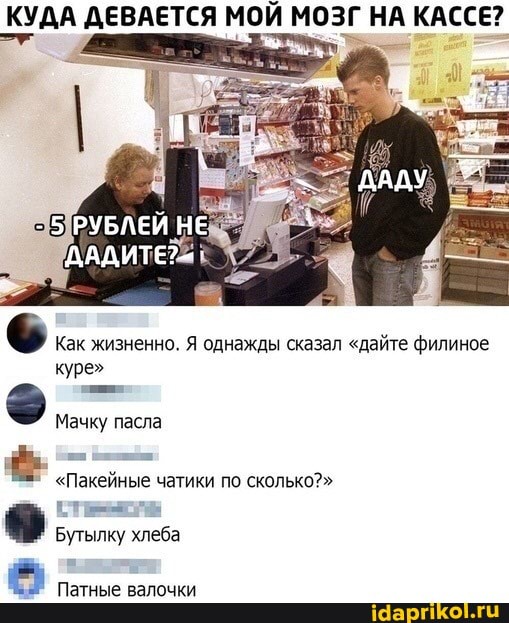 КУДА ДЕВАЕТСЯ МОЙ МОЗГ НА КАССЕ?
Как жизненно. Я однажды сказал "дайте филиное куре"
РУБЛЕЙ НЕ
ДАДИТЕ?--'
Мачку пасла
"Пакейные чатики по сколько?"
Бутылку хлеба