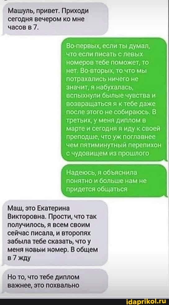 Машуль, привет. Приходи
сегодня вечером ко мне
часов 7.
Во-первых, если ты 'думал, что если писать с левых номеров тебе поможет, то нет. Во-вторых, то что мы потрахались ничего не значит, набухалась, вспыхнули былые чувства и возвращаться я к тебе даже после этого не собираюсь. В третьих, у меня диплом в марте и сегодня я иду к своей преподше, что уж главнее чем пятиминутный перепихон с чудовищем из прошлого
Надеюсь, я обяяснила понятно и больше нам не придется общаться
Маш, это Екатерина
Викторовна. Прости, что так
получилось, всем своим
сейчас писала, и второпях
забыла тебе сказать, что
меня новым номер, общем
жду
Но то, что тебе диплом
важнее, это похвально