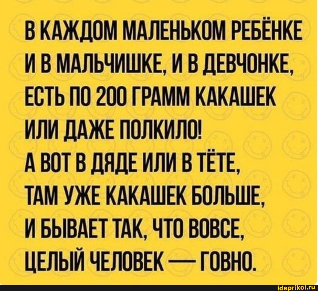 ВКАЖДОМ МАЛЕНЬКОМ РЕБЕНКЕ ИВ МАЛЬЧИШКЕ, И В ДЕВЧОНКЕ,
ЕСТЬ ПО 200 ГРАММ КАКАШЕК ИЛИ ДАЖЕ ПОЛКИЛО!
А ВОТ В ДЯДЕ ИЛИ В ТЕТЕ,
ТАМ УЖЕ КАКАШЕК БОЛЬШЕ,
ИБЫВАЕТ ТАК, ЧТО ВОВСЕ,
ЦЕЛЫЙ ЧЕЛОВЕК - ГОВНО.