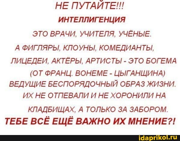 НЕ ПУТАЙТЕ!!
ИНТЕЛЛИГЕНЦИЯ ЭТО ВРАЧИ, УЧИТЕЛЯ. УЧЁНЫЕ.
А ФИГЛЯРЫ. КЛОУНЫ, КОМЕДИАНТЫ,
ЛИЦЕДЕИ. АКТЁРЫ, АРТИСТЫ - ЭТО БОГЕМА
(ОТ ФРАНЦ. ВОНЕМЕ - ЦЫГАНЩИНА)
ВЕДУЩИЕ БЕСПОРЯДОЧНЫЙ ОБРАЗ ЖИЗНИ.
ИХ НЕ ОТПЕВАЛИ И НЕ ХОРОНИЛИ НА КЛАДБИЩАХ. А ТОЛЬКО ЗА ЗАБОРОМ.
ТЕБЕ ВСЁ ЕЩЁ ВАЖНО ИХ МНЕНИЕ?!