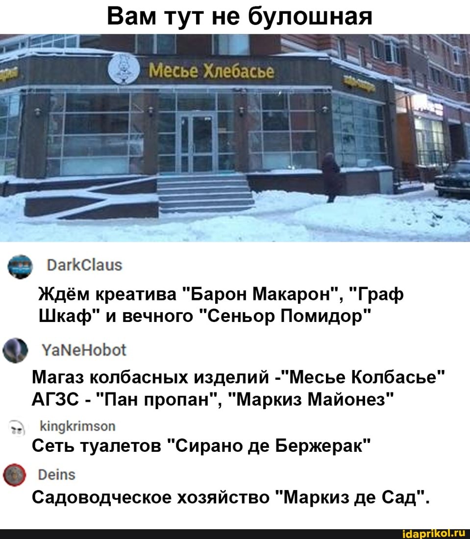 Вам тут не булошная
Месье Хлебась
Ждём креатива "Барон Макарон", "Граф
Шкаф" и вечного "Сеньор Помидор"
Магаз колбасных изделий -"Месье Колбасье"
АГЗС - "Пан пропан", "Маркиз Майонез"
Сеть туалетов "Сирано де Бержерак"
Садоводческое хозяйство "Маркиз де Сад".
