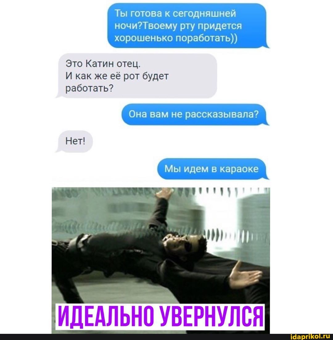 Ты готова к сегодняшней
рту придется хорошенько поработать))
Это Катин отец.
И как же её рот будет работать?
Она вам не рассказывала?
Нет!
Мы идем в караоке
ИДЕАЛЬНО УВЕРНУЛСЯ