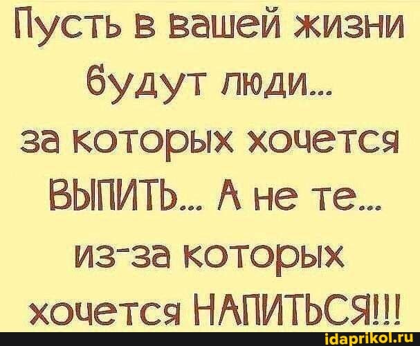 Пусть в вашей жизни будут люди...
за которых хочется
ВЫПИТЬ... не те...
из-за которых хочется НАПИТЬСЯ!!!