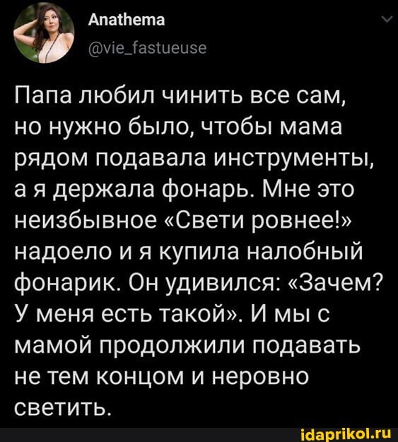 Папа любил чинить все сам, но нужно было, чтобы мама рядом подавала инструменты, ая держала фонарь. Мне это неизбывное "Свети ровнее!" надоело и я купила налобный фонарик. Он удивился: "Зачем?
У меня есть такой". И мы мамой продолжили подавать не тем концом и неровно светить.