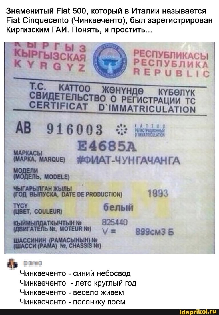 Знаменитый Ра{ 500, который в Италии называется
Ра Стачесепю (Чинквеченто), был зарегистрирован
Киргизским ГАИ. Понять, и простить...
РГ I
РЕСПУБЛИКАСЫ РЕСПУБЛИКА ЯПЕРИВЕГС
АТ
916003
ФФМАТ-ЧУНГАЧАНГА
1893
ДИ. белый
Чинквеченто - синий небосвод
Чинквеченто - лето круглый год
Чинквеченто - весело живем
Чинквеченто - песенкку поем