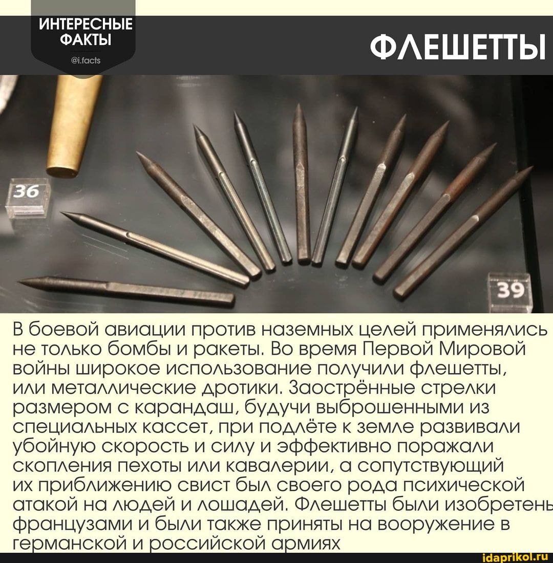 ИНТЕРЕСНЫЕ
36
ФЛЕШЕТТЫ
В боевой авиации против наземных целей применялись не только бомбы и ракеты. Во время Первой Мировой войны широкое использование получили флешеты,
или металлические дротики. Заострённые стрелки размером с карандаш, будучи выброшенными из специальных кассет, при подлёте к земле развивали убойную скорость и силу и эффективно поражали скопления пехоты или кавалерии, а сопутствующий
их приближению свист был своего рода психической атакой на людей и лошадей. Флешетты были изобретень французами и были также приняты на вооружение в
