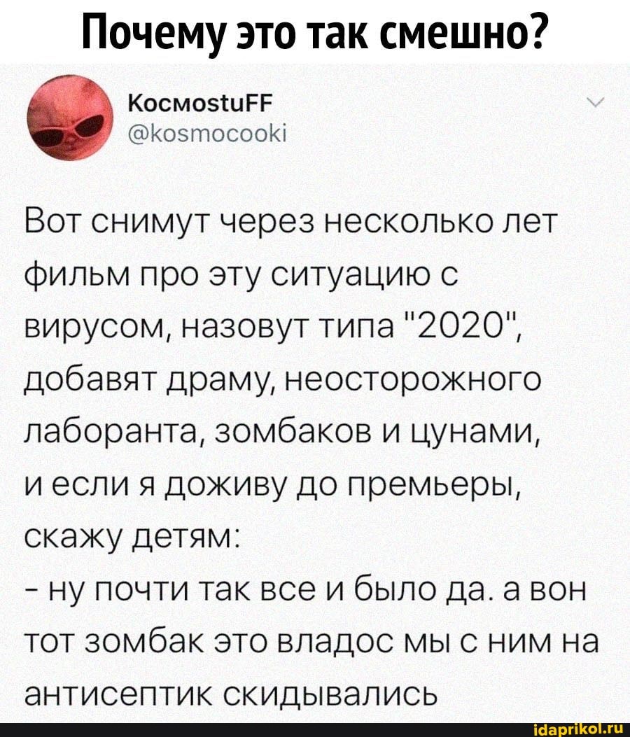 Почему это так смешно?
Вот снимут через несколько лет фильм про эту ситуацию с вирусом, назовут типа "2020", добавят драму, неосторожного лаборанта, зомбаков и цунами,
и если я доживу до премьеры, скажу детям:
ну почти так все и было да. вон тот зомбак это владос мы с ним на антисептик скидывались