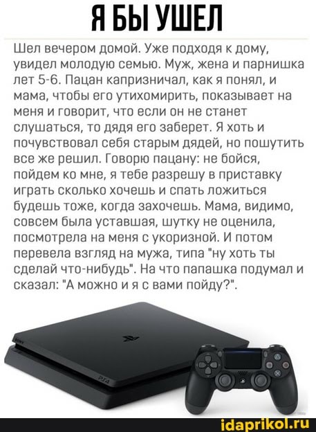 ЯБЫ УШЕЛ
Шел вечером домой. Уже подходя к дому, увидел молодую семыю. Муж, жена и парнишка лет 5-6. Пацан капризничал, как я понял, и мама, чтобы его утихомирить, показывает на меня и говорит, что если он не станет слушаться, то дядя его заберет. Я хоть и почувствовал себя старым дядей, но пошутить все же решил. Говорю пацану: не бойся, пойдем ко мне, я тебе разрешу в приставку играть сколько хочешь и спать ложиться будешь тоже, когда захочешь. Мама, видимо, совсем была уставшая, шутку не оценила, посмотрела на меня с укоризной. И потом перевела взгляд на мужа, типа "ну хоть ты сделай что-нибудь". На что папашка подумал и сказал: "А можно ия с вами пойду?".