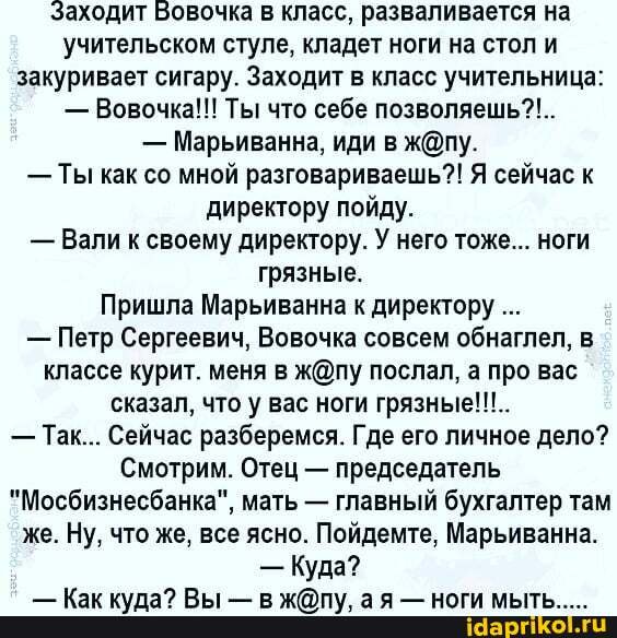 Заходит Бовочка в класс, разваливается на учительском стуле, кладет ноги на стол и закуривает сигару. Заходит в класс учительница:
- Вовочка!!! Ты что себе позволяешь?!..
- Марьиванна, иди в
- Ты как со мной разговариваешь?! Я сейчас к директору пойду.
- Вали к своему директору. У него тоже... ноги грязные.
Пришла Марьиванна к директору
- Петр Сергеевич, Вовочка совсем обнаглел, в классе курит. меня в послал, а про вас сказал, что у вас ноги грязные!!!..
- Так... Сейчас разберемся. Где его личное дело?
Смотрим. Отец - председатель
"Мосбизнесбанка", мать - главный бухгалтер там же. Ну, что же, все ясно. Пойдемте, Марьиванна.
- Куда?