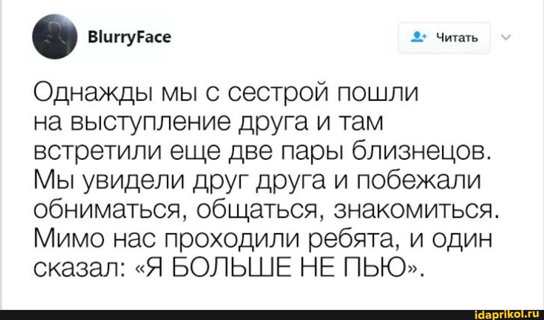 Читать
Однажды мы с сестрой пошли
на выступление друга и там встретили еще две пары близнецов.
Мы увидели друг друга и побежали обниматься, общаться, знакомиться.
Мимо нас проходили ребята, и один сказал: "Я БОЛЬШЕ НЕ ПЬЮ".
