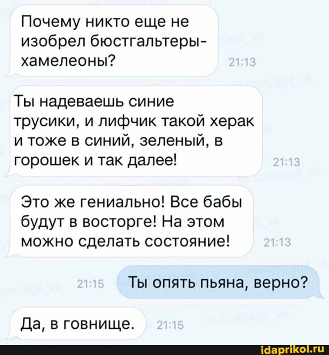 Почему никто еще не изобрел бюстгальтеры- хамелеоны?
Ты надеваешь синие
трусики, и лифчик такой херак и тоже в синий, зеленый, в горошек и так далее!
Это же гениально! Все бабы будут в восторге! На этом можно сделать состояние! 21.13
Ты опять пьяна, верно?
Да, в говнище.