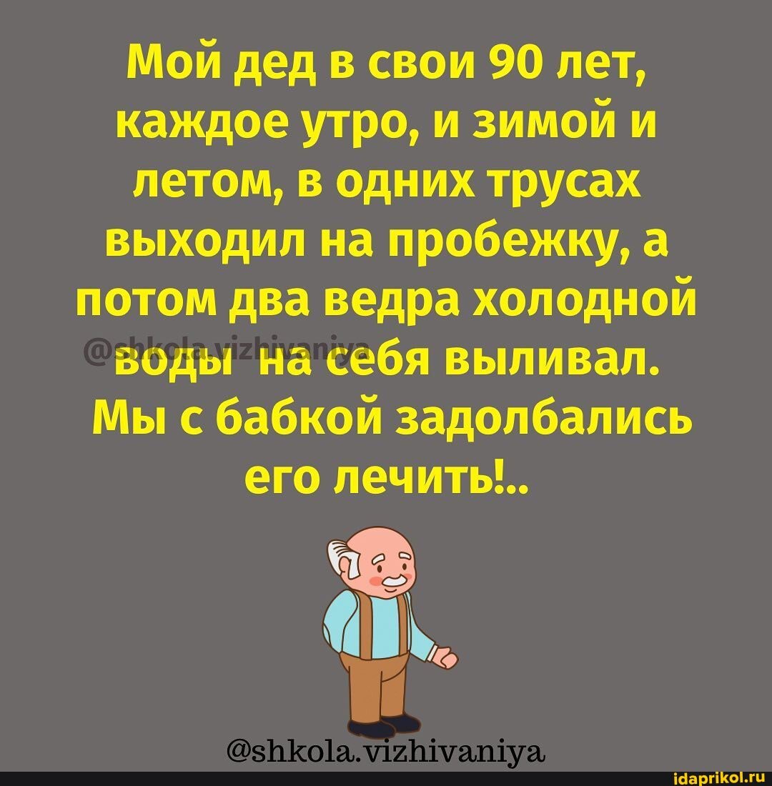 Мой дед в свои 90 лет, каждое утро, и зимой и летом, в одних трусах выходил на пробежку, а потом два ведра холодной
_воды на себя выливал.
Мы с бабкой задолбались его лечить...