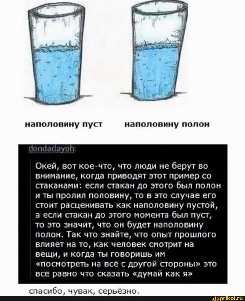 наполовину пуст наполовину полон
Окей, вот кое-что, что люди не берут во внимание, когда приводят этот пример со стаканами: если стакан до этого был полон и ты пролил половину, то в это случае его стоит расценивать как наполовину пустой, а если стакан до этого момента был пуст, то это значит, что он будет наполовину полон. Так что знайте, что опыт прошлого влияет на то, как человек смотрит на вещи, и когда ты говоришь им
"посмотреть на всё с другой стороны" это всё равно что сказать "думай как я"
спасибо, чувак, серьёзно.