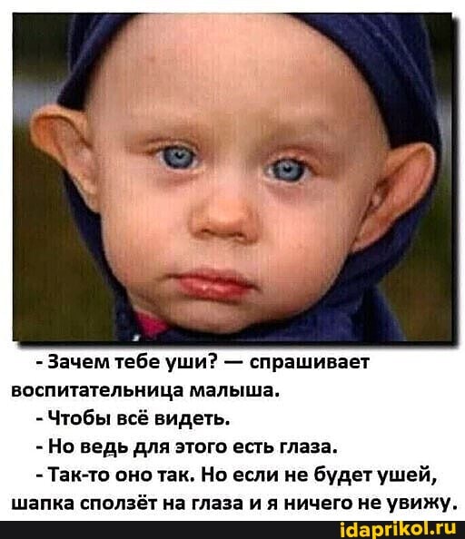 - Зачем тебе уши? - спрашивает воспитательница малыша.
- Чтобы всё видеть.
- Но ведь для этого есть глаза.
- Так-то оно так. Но если не будет ушей, шапка сползёт на глаза и я ничего не увижу.