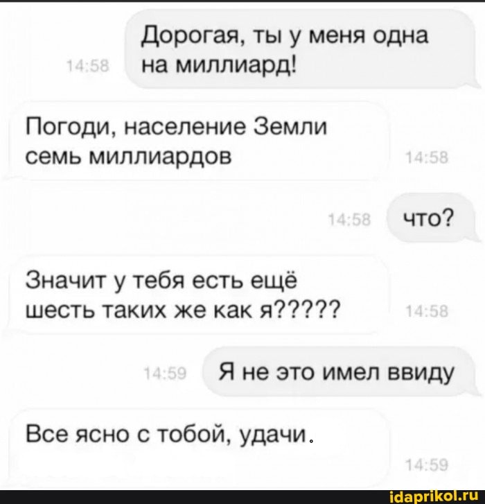 Дорогая, ты у меня одна на миллиард!
Погоди, население Земли семь миллиардов
что?
Значит у тебя есть ещё шесть таких же как я?????
Я не это имел ввиду
Все ясно с тобой, удачи.