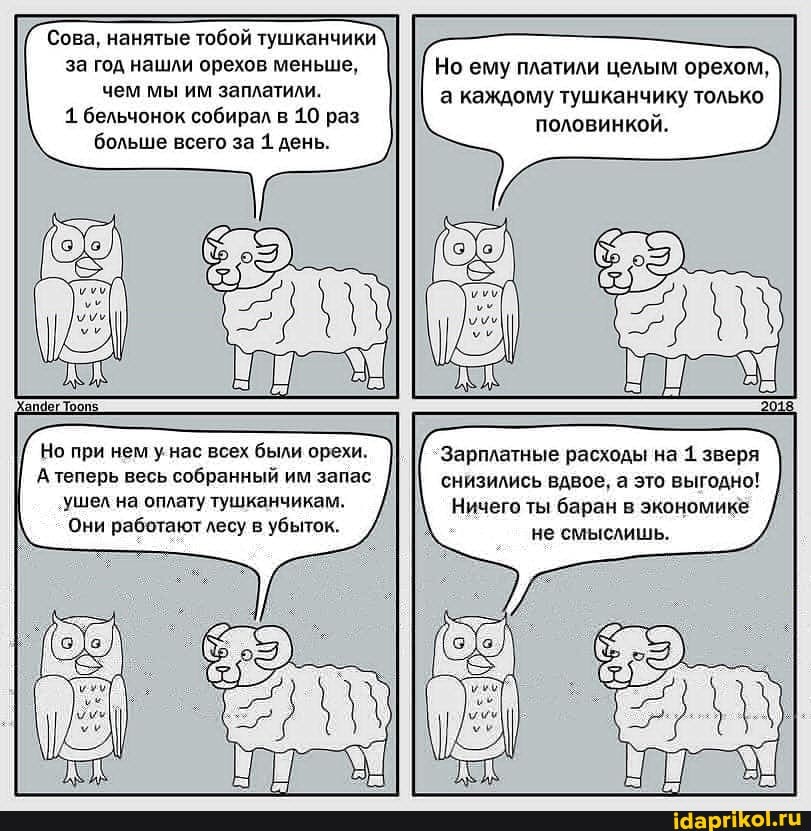 Сова, нанятые тобой тушканчики за год нашли орехов меньше, чем мы им заплатили.
1 бельчонок собирал в 10 раз больше всего за 1. день.
Но при нем у нас всех были орехи.
А теперь весь собранный им запас
'ушел на оплату тушканчикам.
Они работают лесу в убыток.
Но ему платили целым орехом, а каждому тушканчику только половинкой.
"Зарплатные расходы на 1. зверя снизились вдвое, а это выгодно!
Ничего ты баран в экономике не смыслишь.