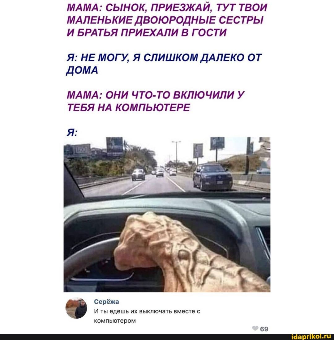 МАМА: СЫНОК, ПРИЕЗЖАЙ, ТУТ ТВОИ МАЛЕНЬКИЕ ДВОЮРОДНЫЕ СЕСТРЫ И БРАТЬЯ ПРИЕХАЛИ В ГОСТИ
Я: НЕ МОГУ, Я СЛИШКОМ ДАЛЕКО ОТ ДОМА
МАМА: ОНИ ЧТО-ТО ВКЛЮЧИЛИ У ТЕБЯ НА КОМПЬЮТЕРЕ
Серёжа
И ты едешь их выключать вместе с компьютером