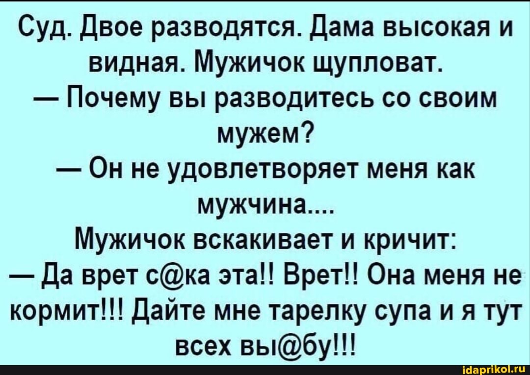 Суд. Двое разводятся. Дама высокая и видная. Мужичок щупловат.
- Почему вы разводитесь со своим мужем?
- Он не удовлетворяет меня как мужчина...
Мужичок вскакивает и кричит:
- Да врет сОка эта!! Врет!! Она меня не кормит!!! Дайте мне тарелку супа ия тут всех