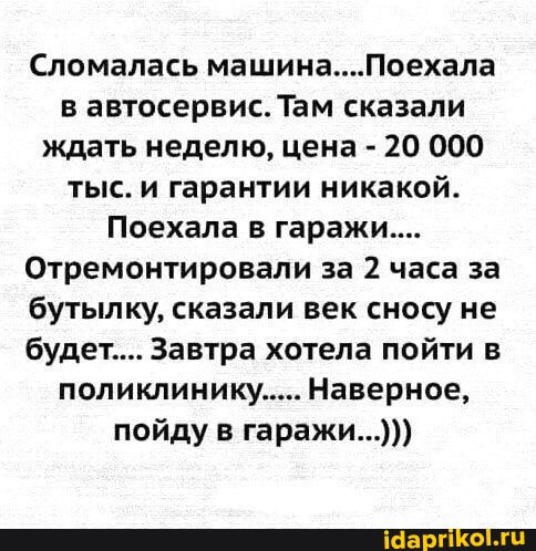 Сломалась машина....Поехала в автосервис. Там сказали ждать неделю, цена - 20 000 тыс. и гарантии никакой.
Поехала в гаражи...
Отремонтировали за 2 часа за бутылку, сказали век сносу не будет.... Завтра хотела пойти в поликлинику..... Наверное, пойду в гаражи...)))