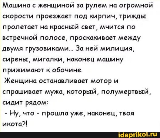 Машина с женщиной за рулем на огромной скорости проезжает под кирпич, трижды пролетает на красный свет, мчится по встречной полосе, проскакивает между двумя грузовиками... За ней милиция, сирены, мигалки, наконец машину прижимают к обочине.
Женщина останавливает мотор и спрашивает мужа, который, полумертвый, сидит рядом:
- Ну, что - прошла уже, наконец, твоя икота?!