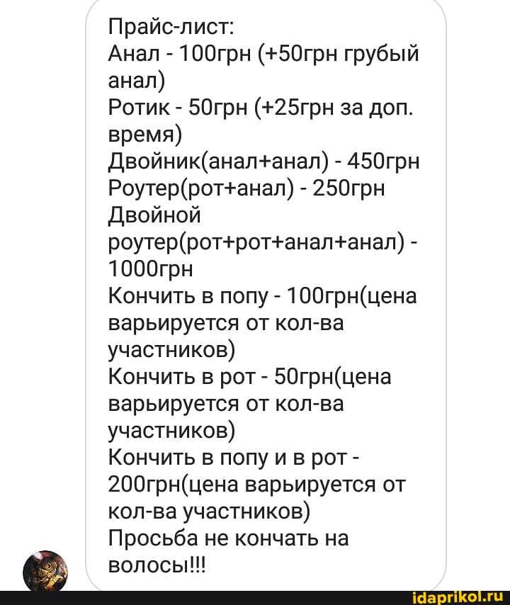 Прайс-лист:
анал)
Ротик 50грн (+25грн за доп.
время)
Двойник(анал+анал) 450грн
Роутер(рот+анал) 250грн
Двойной
Кончить в попу 100грн(цена
варьируется от кол-ва
участников)
Кончить в рот 50грн(цена
варьируется от кол-ва
участников)
Кончить в попу и в рот-
200грн(цена варьируется от
кол-ва участников)
Просьба не кончать на
