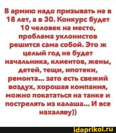 В армию надо призывать не в
18 лет, ав 30. Конкурс будет
10 человек на место, проблема уклонистов решится сама собой. Это ж целый год не будет начальника, клиентов, жены, детей, тещи, ипотеки, ремонта... зато есть свежий воздух, хорошая компания, можно покататься на танке и пострелять из калаша... И все нахаляву))