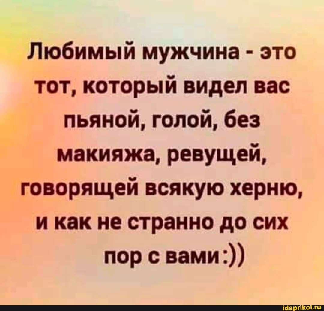 Любимый мужчина - это тот, который видел вас пьяной, голой, без макияжа, ревущей, говорящей всякую херню, и как не странно до сих
пор с вами:))