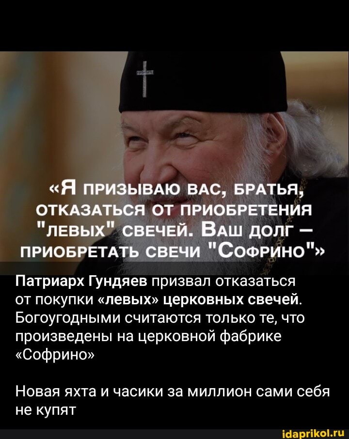 "Я ПРИЗЫВАЮ ВАС, БРАТЬЯ,
ОТКАЗАТЬСЯ ОТ ПРИОБРЕТЕНИЯ
"ЛЕВЫХ" СВЕЧЕЙ. ВАШ ДОЛГ -
ПРИОБРЕТАТЬ СВЕЧИ "СОФРИНО""
Патриарх Гундяев призвал отказаться от покупки "левых" церковных свечей.
Богоугодными считаются только те, что произведены на церковной фабрике
"Софрино"
Новая яхта и часики за миллион сами себя не купят