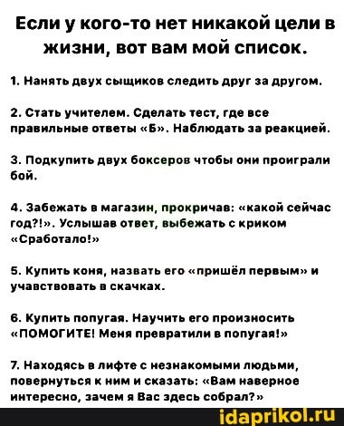 Если у кого-то нет никакой цели в жизни, вот вам мой список.
1. Нанять двух сыщиков следить друг за другом.
2. Стать учителем. Сделать тест, где все правильные ответы "Б". Наблюдать за реакцией.
3. Подкупить двух боксеров чтобы они проиграли бой.
4. Забежать в магазин, прокричав: "какой сейчас год?!". Услышав ответ, выбежать с криком
"Сработало!"
5. Купить коня, назвать его "пришёл первым" и учавствовать в скачках.
6. Купить попугая. Научить его произносить
"ПОМОГИТЕ! Меня превратили в попугая!"
7. Находясь в лифте с незнакомыми людьми, повернуться к ним и сказать: "Вам наверное