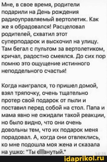 Мне, в свое время, родители подарили на День рождения радиоуправляемый вертолетик. Как же я обрадовался! Расцеловал родителей, схватил этот суперподарок и выскочил на улицу.
Там бегал с пультом за вертолетиком, кричал, радостно смеялся. До сих пор помню это ощущение истинного неподдельного счастья!
Когда наигрался, то пришел домой, взял тряпочку, очень тщательно протер свой подарок от пыли и поставил перед собой на стол. Папа и мама явно не ожидали такой реакции, но было видно, что они очень довольны тем, что их подарок меня порадовал. А, когда они отвлеклись, ко мне подошла моя жена и сказала
'на ушко: "Ты