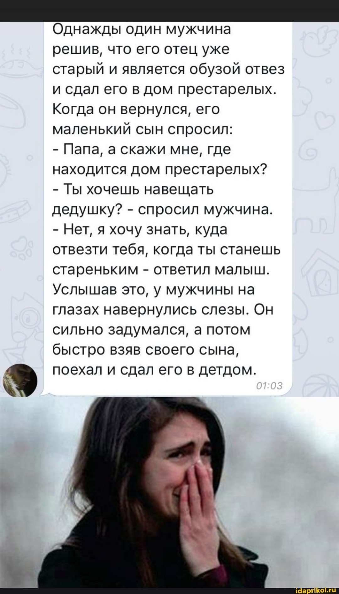 Однажды один мужчина решив, что его отец уже старый и является обузой отвез и сдал его в дом престарелых.
Когда он вернулся, его маленький сын спросил:
- Папа, а скажи мне, где находится дом престарелых?
- Ты хочешь навещать дедушку? - спросил мужчина.
- Нет, я хочу знать, куда отвезти тебя, когда ты станешь стареньким - ответил малыш.
Услышав это, у мужчины на глазах навернулись слезы. Он сильно задумался, а потом быстро взяв своего сына, поехал и сдал его в детдом.