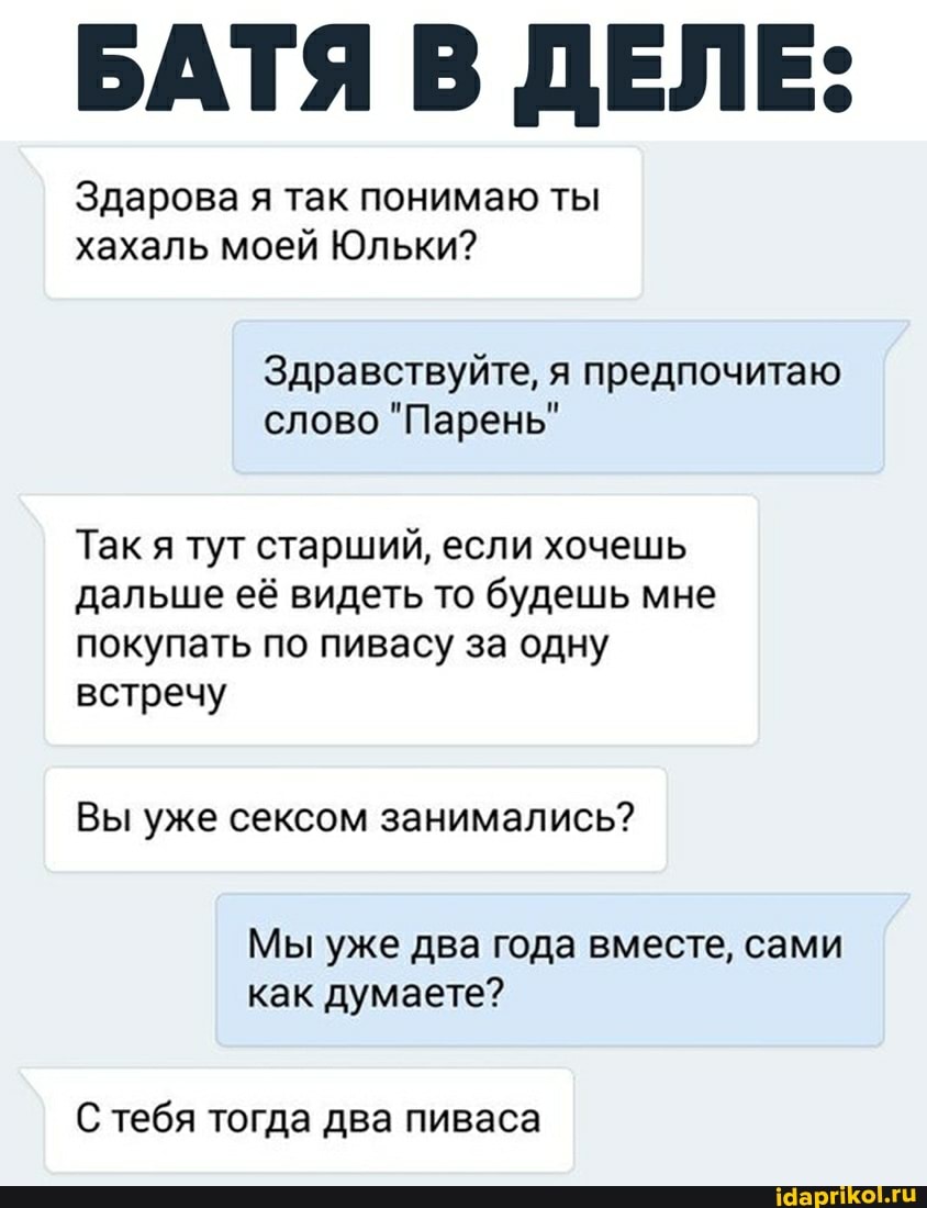 БАТЯ В ДЕЛЕ:
Здарова я так понимаю ты хахаль моей Юльки?
Здравствуйте, я предпочитаю слово "Парень"
Так я тут старший, если хочешь дальше её видеть то будешь мне покупать по пивасу за одну встречу
Вы уже сексом занимались?
Мы уже два года вместе, сами как думаете?
С тебя тогда два пиваса