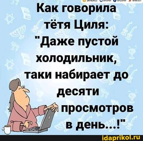 Как говорила тётя Циля:
"Даже пустой холодильник, таки набирает до
десяти просмотров в день...!"