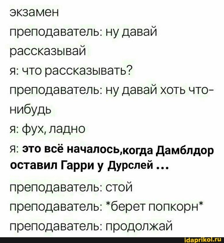 экзамен
преподаватель: ну давай рассказывай
я: что рассказывать? преподаватель: ну давай хоть что- нибудь
я: фух, ладно
я: это всё началось,когда Дамблдор оставил Гарри у Дурслей
преподаватель: стой преподаватель: *берет попкорн* преподаватель: продолжай