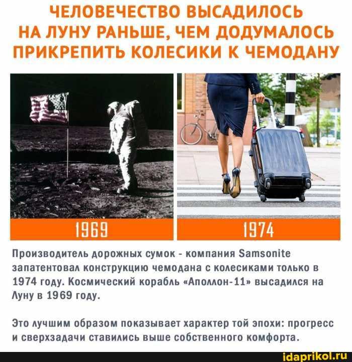 ЧЕЛОВЕЧЕСТВО ВЫСАДИЛОСЬ НА ЛУНУ РАНЬШЕ, ЧЕМ ДОДУМАЛОСЬ ПРИКРЕПИТЬ КОЛЕСИКИ К ЧЕМОДАНУ
Производитель дорожных сумок - компания батзоп запатентовал конструкцию чемодана с колесиками только в
1974 году. Космический корабль ""Аполлон- 11" высадился на
Луну в 1969 году.
Это лучшим образом показывает характер той эпохи: прогресс и сверхзадачи ставились выше собственного комфорта.