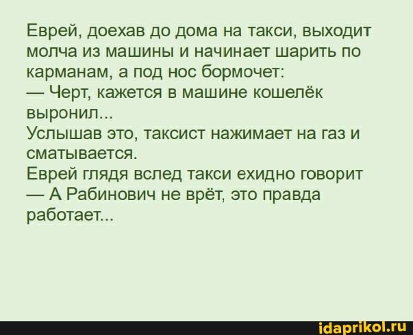 Еврей, доехав до дома на такси, выходит молча из машины и начинает шарить по карманам, а под нос бормочет:
- Черт, кажется в машине кошелёк выронил...
Услышав это, таксист нажимает на газ и сматывается.
Еврей глядя вслед такси ехидно говорит
- А Рабинович не врёт, это правда работает...