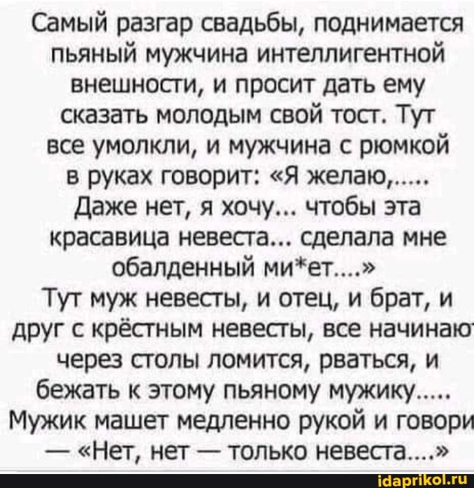 Самый разгар свадьбы, поднимается пьяный мужчина интеллигентной внешности, и просит дать ему сказать молодым свой тост. Тут все умолкли, и мужчина с рюмкой в руках говорит: "Я желаю......
Даже нет, я хочу... чтобы эта красавица невеста... сделала мне обалденный ми*ет...."
Тут муж невесты, и отец, и брат, и друг с крёстным невесты, все начинаю через столы ломится, рваться, и бежать к этому пьяному мужику.....
Мужик машет медленно рукой и говори
- "Нет, нет - только невеста..."