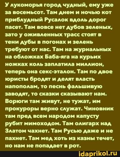 У лукоморья город чудный, ему уже за восемьсот. Там днем и ночью кот приблудный Русалок вдоль дорог пасет. Там вовсе нет дубов зеленых, зато у оживленных трасс стоят в тени дубы в погонах и зелень требуют от нас. Там на журнальных на обложках Баба-яга на курьих ножках коль заплатила миллион, теперь она секс-эталон. Там по двое юристы бродят и делят власть напополам, то песнь фальшивую заводят, то сказки сказывают нам.
Ворюги там живут, не тужат, им прокуроры верно служат. Чиновник там пред всем народом капусту рубит мимоходом. Там олигарх над,
Златом чахнет. Там Русью даже и не пахнет. Там мед хоть из казны течет, но нам не попадает в рот.