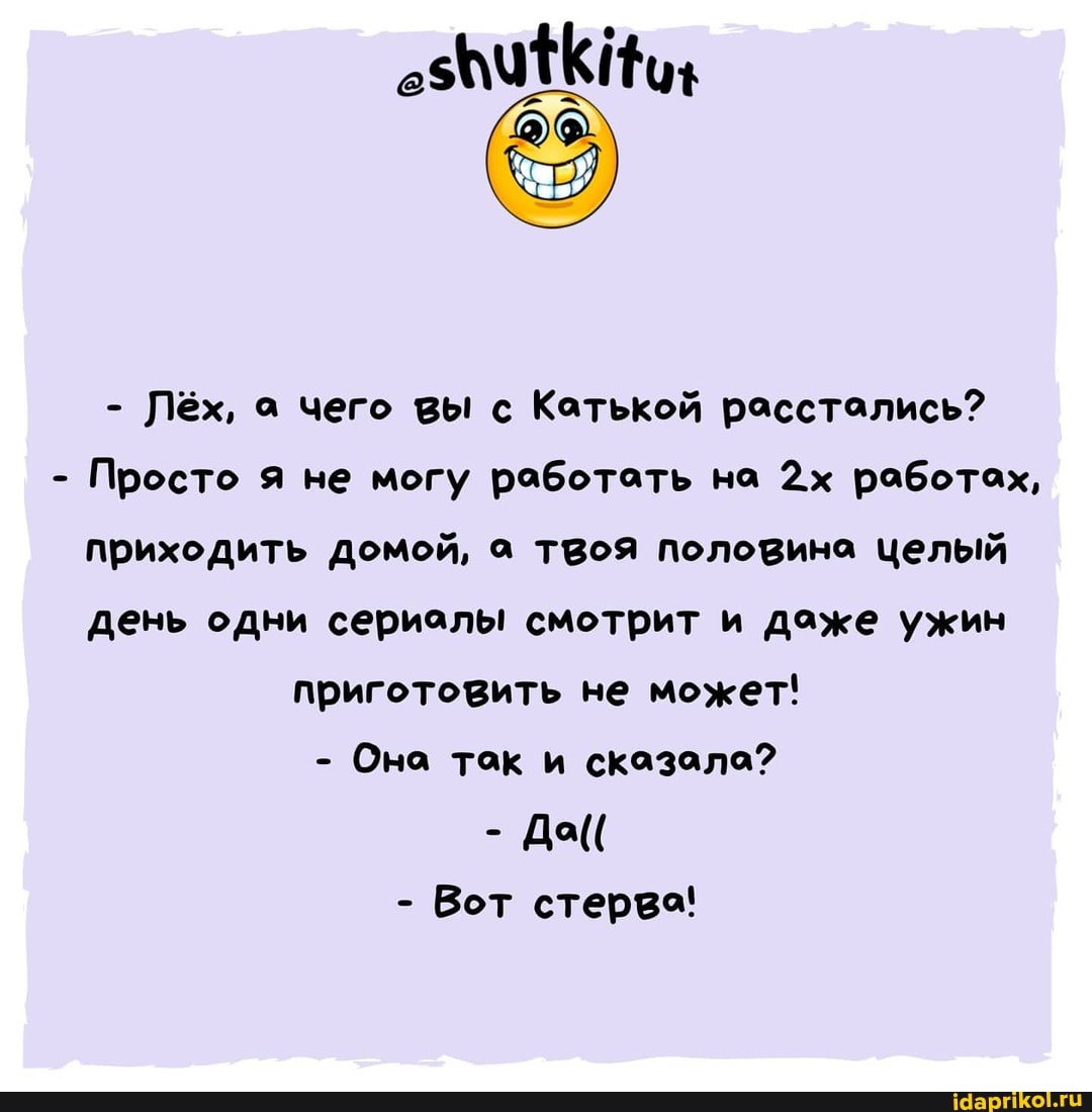 - Лёх, а чего вы с Катькой расстались?
- Просто я не могу работать на работах, приходить домой, а твоя половина целый день одни сериалы смотрит и даже ужин
приготовить не может!
- Она так и сказала?
- Да((
- Вот стерва!
