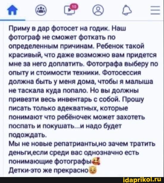 поФоб =
Приму в дар фотосет на годик. Наш фотограф не сможет фоткать по определенным причинам. Ребенок такой красивый, что даже возможно вам придется мне за него доплатить. Фотографа выберу по опыту и стоимости техники. Фотосессия должна быть у меня дома, чтобы я малыша не таскала куда попало. Но вы должны привезти весь инвентарь с собой. Прошу писать только адекватных, которые понимают что ребёночек может захотеть поспать и покушать...и надо будет подождать.
Мы не новые репатрианты,но зачем тратить деньгиесли среди вас однозначно есть понимающие
Детки-это же прекрасно