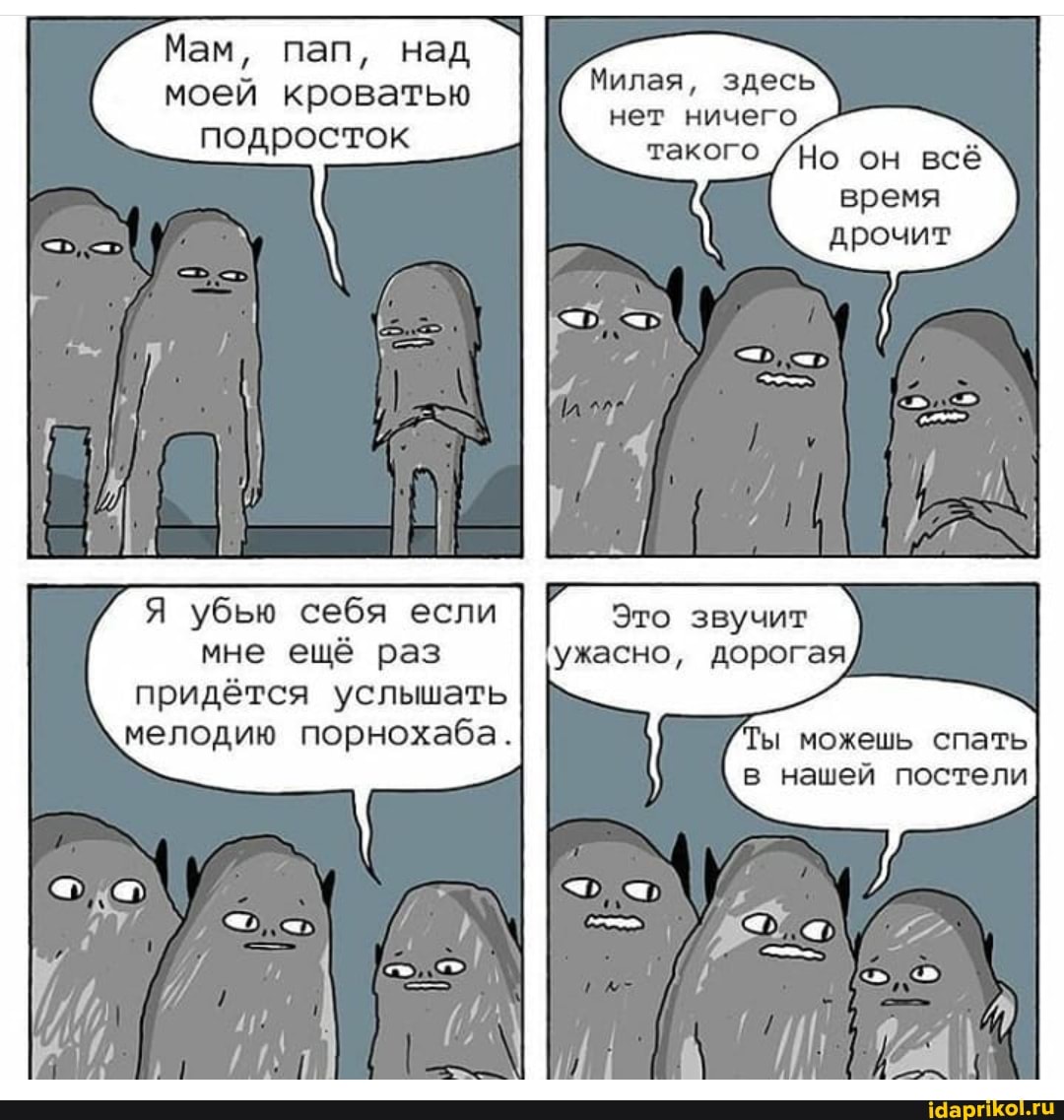 Мам, пап, над моей кроватью подросток
Я убью себя если мне ещё раз придётся услышать мелодию порнохаба.
Милая, здесь нет ничего такого /Но он всё время дрочит
Это звучит ужасно, дорогая
ы можешь спать в нашей постели
