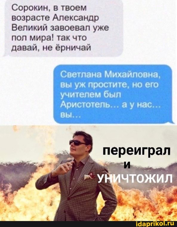 Сорокин, в твоем возрасте Александр
ЕЕ пол мира! так что давай, не ёрничай
Светлана Михайловна, вы уж простите, но его учителем был
Аристотель... ау нас...
вы...
переиграл
УНИЧТОЖИЛ
