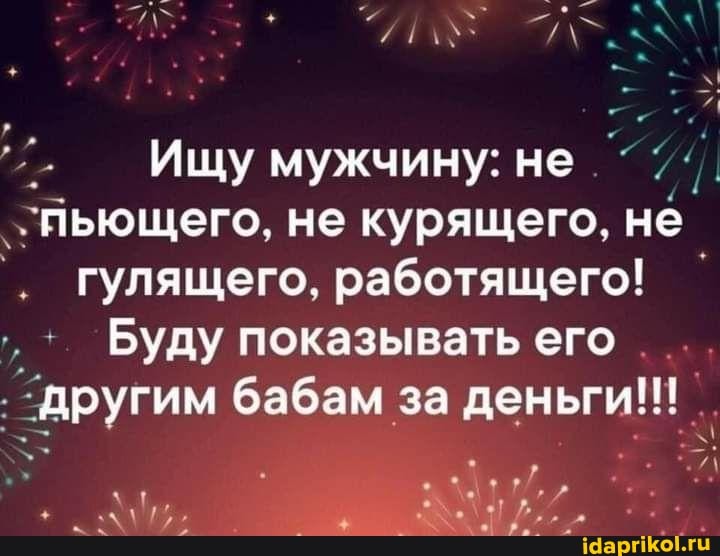 Ищу мужчину: не
льющего, не курящего, не
. гулящего, работящего!
Буду показывать его
'другим бабам за деньги!!!
17/./