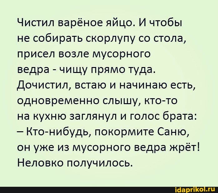 Чистил варёное яйцо. И чтобы
не собирать скорлупу со стола, присел возле мусорного
ведра - чищу прямо туда.
Дочистил, встаю и начинаю есть, одновременно слышу, кто-то
на кухню заглянул и голос брата:
- Кто-нибудь, покормите Саню, он уже из мусорного ведра жрёт!
Неловко получилось.