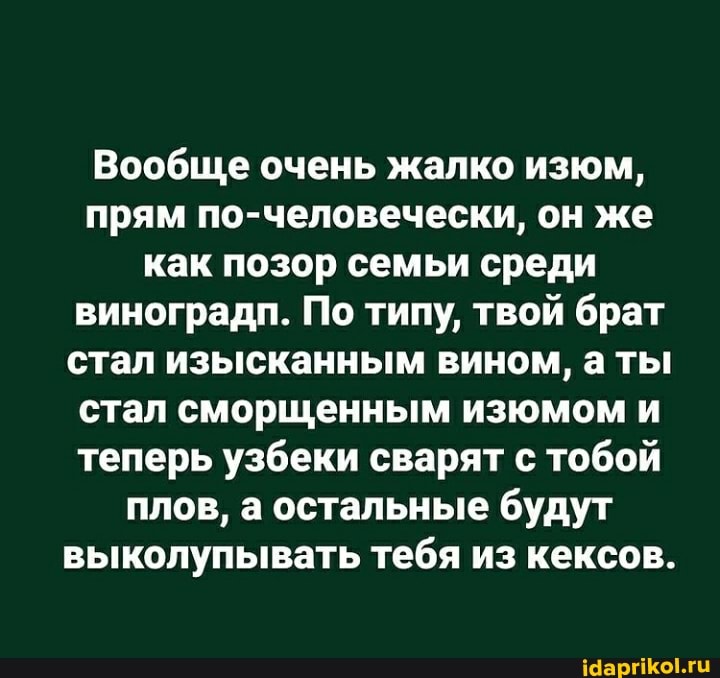 Вообще очень жалко изюм, прям по-человечески, он же как позор семьи среди виноградп. По типу, твой брат стал изысканным вином, а ты стал сморщенным изюмом и теперь узбеки сварят с тобой плов, а остальные будут выколупывать тебя из кексов.