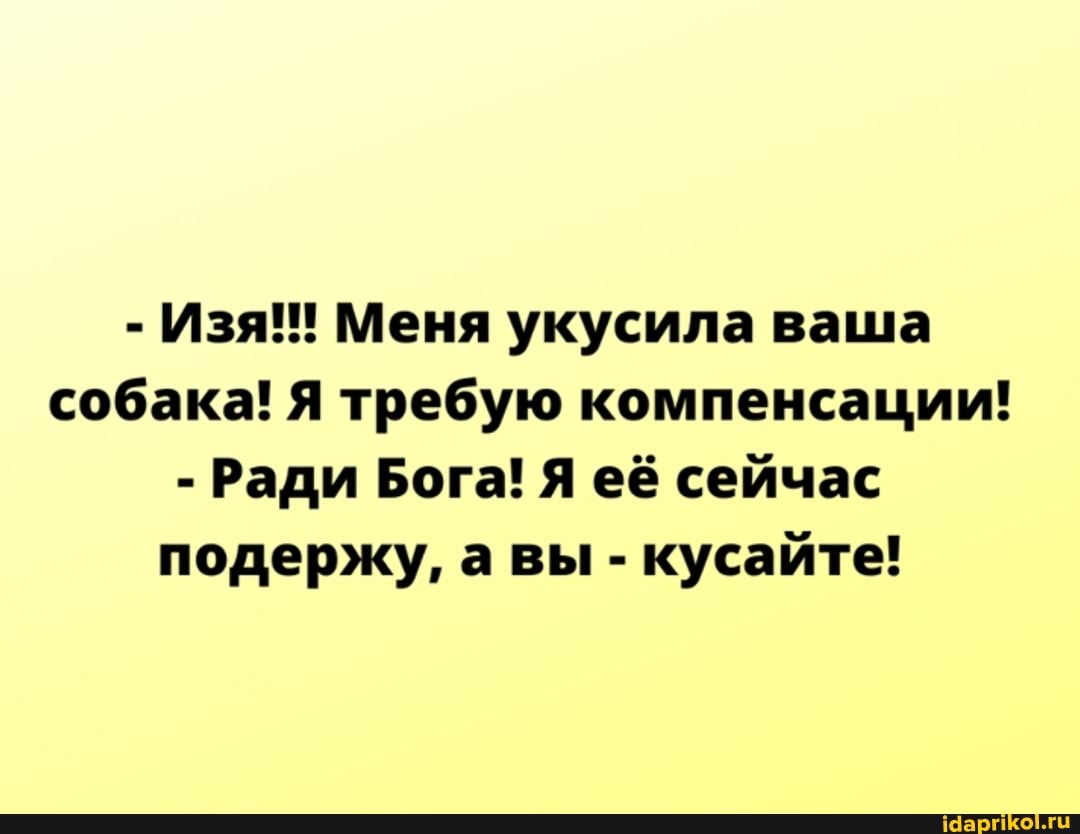 - Изя! Меня укусила ваша собака! Я требую компенсации!
- Ради Бога! Я её сейчас подержу, а вы - кусайте!