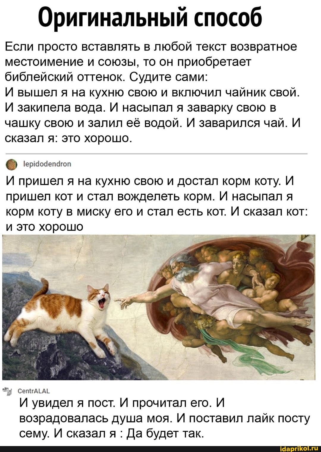 Оригинальный способ
Если просто вставлять в любой текст возвратное местоимение и союзы, то он приобретает библейский оттенок. Судите сами:
И вышел я на кухню свою и включил чайник свой.
И закипела вода. И насыпал я заварку свою в чашку свою и залил её водой. И заварился чай. И сказал я: это хорошо.
И пришел я на кухню свою и достал корм коту. И пришел кот и стал вожделеть корм. И насыпал я корм коту в миску его и стал есть кот. И сказал кот:
_и это хорошо
сепгАГАЕ И увидел я пост. И прочитал его. И возрадовалась душа моя. И поставил лайк посту сему. И сказал я : Да будет так.