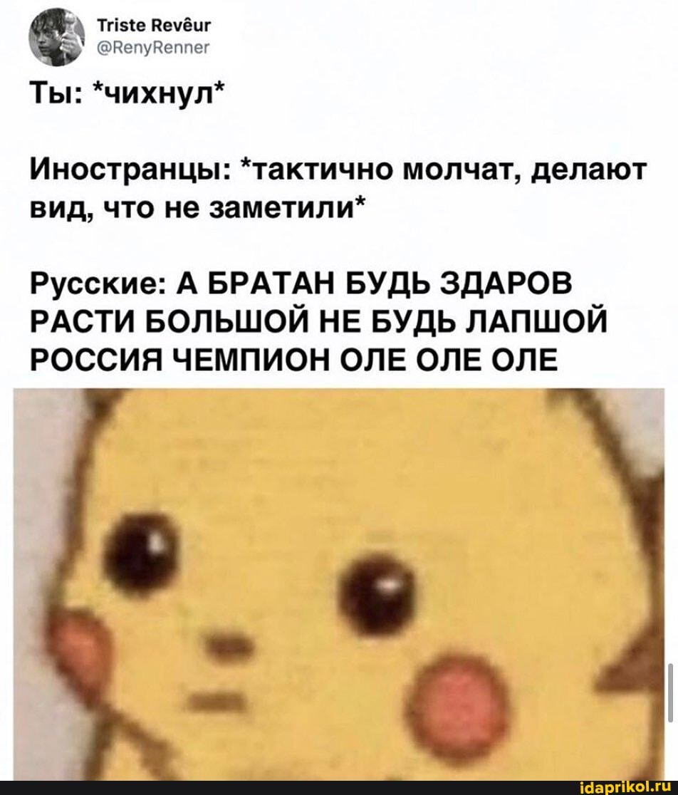 'a Triste Revéur
Иностранцы: *тактично молчат, делают
вид, что не заметили*
Русские: А БРАТАН БУДЬ ЗДАРОВ
РАСТИ БОЛЬШОЙ НЕ БУДЬ ЛАПШОЙ
РОССИЯ ЧЕМПИОН ОЛЕ ОЛЕ ОЛЕ