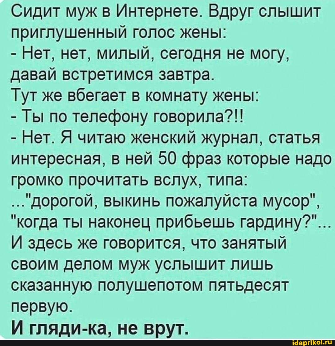 Сидит муж в Интернете. Вдруг слышит приглушенный голос жены:
- Нет, нет, милый, сегодня не могу, давай встретимся завтра.
Тут же вбегает в комнату жены:
- Ты по телефону говорила?!!
- Нет. Я читаю женский журнал, статья интересная, в ней 50 фраз которые надо громко прочитать вслух, типа:
дорогой, выкинь пожалуйста мусор",
"когда ты наконец прибьешь гардину?"...
И здесь же говорится, что занятый своим делом муж услышит лишь сказанную полушепотом пятьдесят первую.
И гляди-ка, не врут.